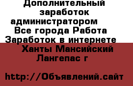 Дополнительный заработок администратором!!!! - Все города Работа » Заработок в интернете   . Ханты-Мансийский,Лангепас г.